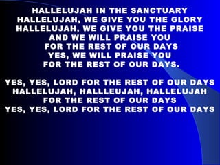 HALLELUJAH IN THE SANCTUARY HALLELUJAH, WE GIVE YOU THE GLORY HALLELUJAH, WE GIVE YOU THE PRAISE AND WE WILL PRAISE YOU FOR THE REST OF OUR DAYS YES, WE WILL PRAISE YOU FOR THE REST OF OUR DAYS. YES, YES, LORD FOR THE REST OF OUR DAYS HALLELUJAH, HALLLEUJAH, HALLELUJAH FOR THE REST OF OUR DAYS YES, YES, LORD FOR THE REST OF OUR DAYS 
