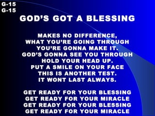 G-15   G-15 GOD’S GOT A BLESSING MAKES NO DIFFERENCE, WHAT YOU’RE GOING THROUGH YOU’RE GONNA MAKE IT. GOD’S GONNA SEE YOU THROUGH HOLD YOUR HEAD UP. PUT A SMILE ON YOUR FACE THIS IS ANOTHER TEST. IT WONT LAST ALWAYS. GET READY FOR YOUR BLESSING GET READY FOR YOUR MIRACLE GET READY FOR YOUR BLESSING GET READY FOR YOUR MIRACLE 