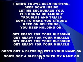 I KNOW YOU’VE BEEN HURTING. DEEP DOWN INSIDE LET ME ENCOURAGE YOU. IT’S GONNA BE ALRIGHT TROUBLES AND TRIALS COME TO MAKE YOU STRONG KEEP ON BELIEVING, YOU KEEP HOLDING ON. GET READY FOR YOUR BLESSING GET READY FOR YOUR MIRACLE GET READY FOR YOUR BLESSING GET READY FOR YOUR MIRACLE GOD’S GOT A BLESSING WITH YOUR NAME ON IT GOD’S GOT A BLESSING WITH MY NAME ON IT. 