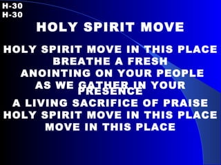 H-30   H-30 HOLY SPIRIT MOVE HOLY SPIRIT MOVE IN THIS PLACE BREATHE A FRESH ANOINTING ON YOUR PEOPLE AS WE GATHER IN YOUR PRESENCE A LIVING SACRIFICE OF PRAISE HOLY SPIRIT MOVE IN THIS PLACE MOVE IN THIS PLACE 