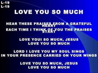 L-19 L-19 LOVE YOU SO MUCH HEAR THESE PRAISES FROM A GRATEFUL HEART EACH TIME I THINK OF YOU THE PRAISES START LOVE YOUI SO MUCH, JESUS LOVE YOU SO MUCH LORD I LOVE YOU MY SOUL SINGS IN YOUR PRESENCE CARRIED ON YOUR WINGS LOVE YOU SO MUCH, JESUS LOVE YOU SO MUCH 