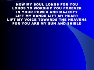 HOW MY SOUL LONGS FOR YOU LONGS TO WORSHIP YOU FOREVER IN YOUR POWER AND MAJESTY LIFT MY HANDS LIFT MY HEART LIFT MY VOICE TOWARDS THE HEAVENS FOR YOU ARE MY SUN AND SHIELD 