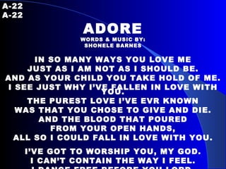 A-22   A-22 ADORE WORDS & MUSIC BY: SHONELE BARNES IN SO MANY WAYS YOU LOVE ME JUST AS I AM NOT AS I SHOULD BE. AND AS YOUR CHILD YOU TAKE HOLD OF ME. I SEE JUST WHY I’VE FALLEN IN LOVE WITH YOU. THE PUREST LOVE I’VE EVR KNOWN WAS THAT YOU CHOSE TO GIVE AND DIE. AND THE BLOOD THAT POURED FROM YOUR OPEN HANDS, ALL SO I COULD FALL IN LOVE WITH YOU. I’VE GOT TO WORSHIP YOU, MY GOD. I CAN’T CONTAIN THE WAY I FEEL. I DANCE FREE BEFORE YOU LORD. FOR IT’S YOU THAT I ADORE. 