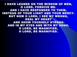 I HAVE LEANED ON THE WISDOM OF MEN, O LORD, FORGIVE ME. AND I HAVE RESPONDED TO THEM, INSTEAD OF YOUR LIGHT AND YOUR MERCY. BUT NOW O LORD, I SEE MY WRONG, HEAL MY HEART AND SHOW YOURSELF STRONG. AND IN MY EYES AND WITH MY SONG, O LORD, BE MAGNIFIED, O LORD, BE MAGNIFIED. 