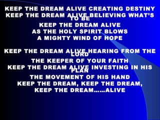 KEEP THE DREAM ALIVE CREATING DESTINY KEEP THE DREAM ALIVE BELIEVING WHAT’S TO BE KEEP THE DREAM ALIVE AS THE HOLY SPIRIT BLOWS A MIGHTY WIND OF HOPE KEEP THE DREAM ALIVE HEARING FROM THE LORD THE KEEPER OF YOUR FAITH KEEP THE DREAM ALIVE INVESTING IN HIS PLAN THE MOVEMENT OF HIS HAND KEEP THE DREAM, KEEP THE DREAM, KEEP THE DREAM……ALIVE 