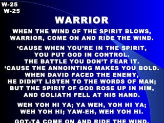 W-25   W-25 WARRIOR WHEN THE WIND OF THE SPIRIT BLOWS, WARRIOR, COME ON AND RIDE THE WIND. ‘ CAUSE WHEN YOU’RE IN THE SPIRIT, YOU PUT GOD IN CONTROL. THE BATTLE YOU DON’T FEAR IT. ‘ CAUSE THE ANNOINTING MAKES YOU BOLD. WHEN DAVID FACED THE ENEMY, HE DIDN’T LISTEN TO THE WORDS OF MAN; BUT THE SPIRIT OF GOD ROSE UP IN HIM, AND GOLIATH FELL AT HIS HAND. WEH YOH HI YA; YA WEH, YOH HI YA; WEH YOH HI; YAW-EH, WEH YOH HI. GOT-TA COME ON AND RIDE THE WIND. 