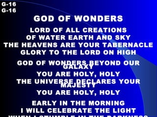 G-16   G-16 GOD OF WONDERS LORD OF ALL CREATIONS OF WATER EARTH AND SKY THE HEAVENS ARE YOUR TABERNACLE GLORY TO THE LORD ON HIGH GOD OF WONDERS BEYOND OUR GALAXY YOU ARE HOLY, HOLY THE UNIVERSE DECLARES YOUR MAJESTY YOU ARE HOLY, HOLY EARLY IN THE MORNING I WILL CELEBRATE THE LIGHT WHEN I STUMBLE IN THE DARKNESS I WILL CALL YOUR NAME BY NIGHT 