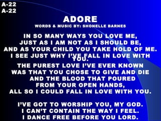 A-22   A-22 ADORE WORDS & MUSIC BY: SHONELLE BARNES IN SO MANY WAYS YOU LOVE ME, JUST AS I AM NOT AS I SHOULD BE, AND AS YOUR CHILD YOU TAKE HOLD OF ME. I SEE JUST WHY I’VE FALL IN LOVE WITH YOU. THE PUREST LOVE I’VE EVER KNOWN WAS THAT YOU CHOSE TO GIVE AND DIE AND THE BLOOD THAT POURED FROM YOUR OPEN HANDS, ALL SO I COULD FALL IN LOVE WITH YOU. I’VE GOT TO WORSHIP YOU, MY GOD. I CAN’T CONTAIN THE WAY I FEEL. I DANCE FREE BEFORE YOU LORD. FOR IT’S YOU THAT I ADORE. 