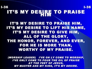 I-36 I-36 IT’S MY DESIRE TO PRAISE HIM IT’S MY DESIRE TO PRAISE HIM, IT’S MY DESIRE TO LIFT HIS NAME, IT’S MY DESIRE TO GIVE HIM, ALL OF THE GLORY, THE HONOR, FOREVER, AND EVER, FOR HE IS MORE THAN, WORTHY OF MY PRAISE. (WORSHIP LEADER)  I’VE ON LY COME TO WORSHIP, I’VE ONLY COME TO POUR THE OIL OF PRAISE AT THE FEET OF JESUS, MY MASTER AND MY KING, IT’S MY DESIRE. 