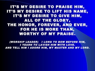 IT’S MY DESIRE TO PRAISE HIM, IT’S MY DESIRE TO LIFT HIS NAME, IT’S MY DESIRE TO GIVE HIM, ALL OF THE GLORY, THE HONOR, FOREVER, AND EVER, FOR HE IS MORE THAN, WORTHY OF MY PRAISE. (WORSHIP LEADER)  I LONG TO BOW BEFORE HIM, I YEARN TO LAVISH HIM WITH LOVE. AND TELL HIM I ADORE HIM, MY MASTER AND MY LORD. 