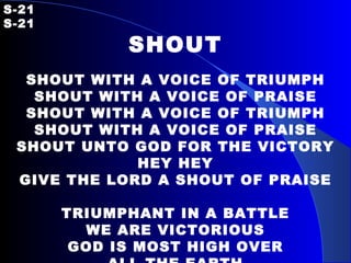 S-21 S-21 SHOUT SHOUT WITH A VOICE OF TRIUMPH SHOUT WITH A VOICE OF PRAISE SHOUT WITH A VOICE OF TRIUMPH SHOUT WITH A VOICE OF PRAISE SHOUT UNTO GOD FOR THE VICTORY HEY HEY GIVE THE LORD A SHOUT OF PRAISE TRIUMPHANT IN A BATTLE WE ARE VICTORIOUS GOD IS MOST HIGH OVER ALL THE EARTH 