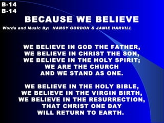 B-14   B-14 BECAUSE WE BELIEVE Words and Music By:  NANCY GORDON & JAMIE HARVILL   WE BELIEVE IN GOD THE FATHER, WE BELIEVE IN CHRIST THE SON, WE BELIEVE IN THE HOLY SPIRIT; WE ARE THE CHURCH AND WE STAND AS ONE.   WE BELIEVE IN THE HOLY BIBLE, WE BELIEVE IN THE VIRGIN BIRTH, WE BELIEVE IN THE RESURRECTION, THAT CHRIST ONE DAY WILL RETURN TO EARTH.   