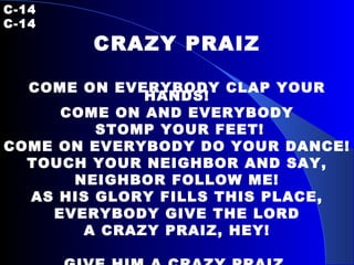 C-14   C-14 CRAZY PRAIZ COME ON EVERYBODY CLAP YOUR HANDS! COME ON AND EVERYBODY STOMP YOUR FEET! COME ON EVERYBODY DO YOUR DANCE! TOUCH YOUR NEIGHBOR AND SAY, NEIGHBOR FOLLOW ME! AS HIS GLORY FILLS THIS PLACE, EVERYBODY GIVE THE LORD A CRAZY PRAIZ, HEY! GIVE HIM A CRAZY PRAIZ, PRAIZ THAT DON’T MAKE NO SENSE! 