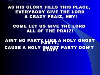 AS HIS GLORY FILLS THIS PLACE,  EVERYBODY GIVE THE LORD A CRAZY PRAIZ, HEY! COME LET US GIVE THE LORD  ALL OF THE PRAIZ! AINT NO PARTY LIKE A HOLY GHOST PARTY, CAUSE A HOLY GHOST PARTY DON’T  STOP! 