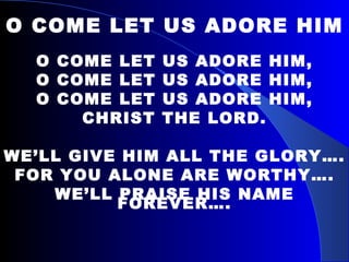 O COME LET US ADORE HIM O COME LET US ADORE HIM, O COME LET US ADORE HIM, O COME LET US ADORE HIM, CHRIST THE LORD. WE’LL GIVE HIM ALL THE GLORY…. FOR YOU ALONE ARE WORTHY…. WE’LL PRAISE HIS NAME FOREVER…. 