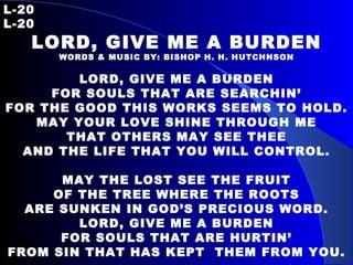 L-20 L-20 LORD, GIVE ME A BURDEN WORDS & MUSIC BY: BISHOP H. H. HUTCHNSON LORD, GIVE ME A BURDEN FOR SOULS THAT ARE SEARCHIN’ FOR THE GOOD THIS WORKS SEEMS TO HOLD. MAY YOUR LOVE SHINE THROUGH ME THAT OTHERS MAY SEE THEE AND THE LIFE THAT YOU WILL CONTROL. MAY THE LOST SEE THE FRUIT OF THE TREE WHERE THE ROOTS ARE SUNKEN IN GOD’S PRECIOUS WORD. LORD, GIVE ME A BURDEN FOR SOULS THAT ARE HURTIN’ FROM SIN THAT HAS KEPT  THEM FROM YOU. 
