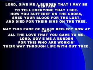 LORD, GIVE ME A BURDEN THAT I MAY BE CERTAIN TO TELL EVERYONE THAT I SEE. HOW YOU SUFFEREF ON THE CROSS, SHED YOUR BLOOD FOR THE LOST, AND DIED FOR THEIR SINS ON THE TREE. MAY THIS PANE OF GLASS REFLECT NOW AT LAST ALL THE LOVE THAT YOU GAVE TO ME. LORD, GOV E ME A BURDEN FOR THIS WHO ARE WORKIN’ THEIR WAY THROUGH LIFE WITH OUT THEE. 