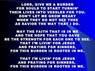 LORD, GIVE ME A BURDEN FOR SOULS TO START TURNIN’ THEIR LIVES INTO VESSLES FOR YOU. DON’T LET ME GROW WEARY WHEN THEY DO NOT SEE THEE AS SAVIOR THE WAY THAT I DO. MAY THE FAITH THAT IS IN ME AND THE HOPE THAT YOU GAVE BE THE STRENGTH FOR EACH ONE TO SEE. THAT I’M LIVIN’ FOR JESUS AND PRAYING FOR SINNERS, FOR THIS BURDEN IS ROOTED IN ME. THAT I’M LIVIN’ FOR JESUS AND PRAYING FOR SINNERS,  FOR THIS BURDEN IS ROOTED IN ME. 