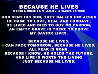 BECAUSE HE LIVES WORDS & MUSIC BY: WILLIAM J. & GLORIA GAITHER GOD SENT HIS SON, THEY CALLED HIM JESUS HE CAME TO LOVE, HEAL AND FORGAVE; HE LIVED AND DIED TO BUY MY PARDON, AN EMPTY GRAVE IS THERE TO PROVE MY SAVIOR LIVES. BECAUSE HE LIVES, I CAN FACE TOMORROW, BECAUSE HE LIVES. ALL FEAR IS GONE; BECAUSE I KNOW, HE HOLDS THE FUTURE, AND LIFE IS WORTH THE LIVING JUST BECAUSE HE LIVES. 