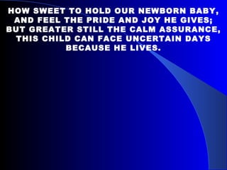 HOW SWEET TO HOLD OUR NEWBORN BABY, AND FEEL THE PRIDE AND JOY HE GIVES; BUT GREATER STILL THE CALM ASSURANCE, THIS CHILD CAN FACE UNCERTAIN DAYS BECAUSE HE LIVES. 
