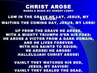 CHRIST AROSE WORDS & MUSIC BY: ROBERT LOWRY LOW IN THE GRAVE HE LAY, JESUS, MY SAVIOR! WAITING THE COMING DAY, JESUS, MY LORD! UP FROM THE GRAVE HE AROSE, WITH A MIGHTY TRIUMPH O’ER HIS FOES; HE AROSE A VICTOR FROM A DARK DOMAIN, AND HE LIVES FOREVER WITH HIS SAINTS TO REIGN; HE AROSE! HE AROSE! HALLELUJAH! CHRIST AROSE! VAINLY THEY WATCHED HIS BED, JESUS, MY SAVIOR! VAINLY THEY SEALED THE DEAD, JESUS, MY LORD! 