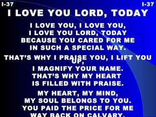 I-37 I-37 I LOVE YOU LORD, TODAY I LOVE YOU, I LOVE YOU, I LOVE YOU LORD, TODAY BECAUSE YOU CARED FOR ME IN SUCH A SPECIAL WAY. THAT’S WHY I PRAISE YOU, I LIFT YOU UP, I MAGNIFY YOUR NAME. THAT’S WHY MY HEART  IS FILLED WITH PRAISE. MY HEART, MY MIND, MY SOUL BELONGS TO YOU. YOU PAID THE PRICE FOR ME WAY BACK ON CALVARY. 