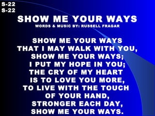 S-22   S-22 SHOW ME YOUR WAYS WORDS & MUSIC BY: RUSSELL FRAGAR SHOW ME YOUR WAYS THAT I MAY WALK WITH YOU, SHOW ME YOUR WAYS; I PUT MY HOPE IN YOU; THE CRY OF MY HEART  IS TO LOVE YOU MORE, TO LIVE WITH THE TOUCH  OF YOUR HAND, STRONGER EACH DAY, SHOW ME YOUR WAYS. 