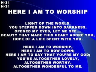 H-31   H-31 HERE I AM TO WORSHIP LIGHT OF THE WORLD, YOU STEPPED DOWN INTO DARKNESS, OPENED MY EYES, LET ME SEE…. BEAUTY THAT MADE THIS HEART ADORE YOU, HOPE OF A LIFE SPENT WITH YOU. HERE I AM TO WORSHIP, HERE I AM TO BOW DOWN; HERE I AM TO SAY THAT YOU’RE MY GOD; YOU’RE ALTOGETHER LOVELY, ALTOGETHER WORTHY, ALTOGETHER WONDERFUL TO ME. 