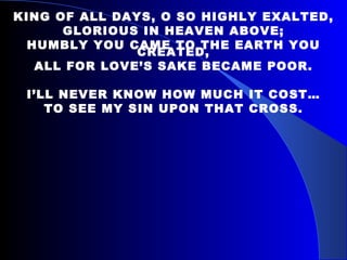 KING OF ALL DAYS, O SO HIGHLY EXALTED, GLORIOUS IN HEAVEN ABOVE; HUMBLY YOU CAME TO THE EARTH YOU CREATED, ALL FOR LOVE’S SAKE BECAME POOR. I’LL NEVER KNOW HOW MUCH IT COST… TO SEE MY SIN UPON THAT CROSS. 