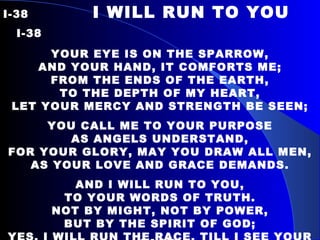 I-38   I WILL RUN TO YOU  I-38 YOUR EYE IS ON THE SPARROW, AND YOUR HAND, IT COMFORTS ME; FROM THE ENDS OF THE EARTH, TO THE DEPTH OF MY HEART, LET YOUR MERCY AND STRENGTH BE SEEN; YOU CALL ME TO YOUR PURPOSE AS ANGELS UNDERSTAND, FOR YOUR GLORY, MAY YOU DRAW ALL MEN, AS YOUR LOVE AND GRACE DEMANDS. AND I WILL RUN TO YOU, TO YOUR WORDS OF TRUTH. NOT BY MIGHT, NOT BY POWER, BUT BY THE SPIRIT OF GOD; YES, I WILL RUN THE RACE, TILL I SEE YOUR FACE; O, LET ME LIVE IN THE GLORY OF YOUR GRACE. 