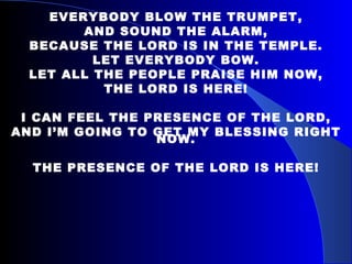 EVERYBODY BLOW THE TRUMPET, AND SOUND THE ALARM, BECAUSE THE LORD IS IN THE TEMPLE. LET EVERYBODY BOW. LET ALL THE PEOPLE PRAISE HIM NOW, THE LORD IS HERE! I CAN FEEL THE PRESENCE OF THE LORD, AND I’M GOING TO GET MY BLESSING RIGHT NOW. THE PRESENCE OF THE LORD IS HERE! 