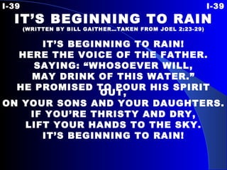 I-39 I-39 IT’S BEGINNING TO RAIN (WRITTEN BY BILL GAITHER…TAKEN FROM JOEL 2:23-29) IT’S BEGINNING TO RAIN! HERE THE VOICE OF THE FATHER. SAYING: “WHOSOEVER WILL, MAY DRINK OF THIS WATER.” HE PROMISED TO POUR HIS SPIRIT OUT, ON YOUR SONS AND YOUR DAUGHTERS. IF YOU’RE THRISTY AND DRY, LIFT YOUR HANDS TO THE SKY. IT’S BEGINNING TO RAIN! 