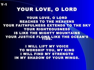 Y-1 YOUR LOVE, O LORD YOUR LOVE, O LORD REACHES TO THE HEAVENS YOUR FAITHFULNESS EXTENDS TO THE SKY YOUR RIGHTEOUSNESS IS LIKE THE MIGHTY MOUNTAINS YOUR JUSTICE FLOWS LIKE THE OCEAN’S TIDE. I WILL LIFT MY VOICE TO WORSHIP YOU, MY KING I WILL FIND MY STRENGTH IN MY SHADOW OF YOUR WINGS. 