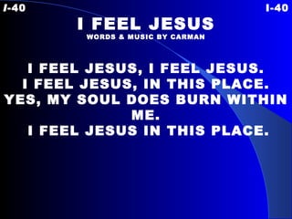 I -40 I-40 I FEEL JESUS WORDS & MUSIC BY CARMAN I FEEL JESUS, I FEEL JESUS. I FEEL JESUS, IN THIS PLACE. YES, MY SOUL DOES BURN WITHIN ME. I FEEL JESUS IN THIS PLACE. 