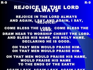 R-9 R-9 REJOICE IN THE LORD ALWAYS REJOICE IN THE LORD ALWAYS AND AGAIN, I SAY AND AGAIN, I SAY, “REJOICE!” COME BLESS THE LORD.  COME BLESS THE LORD. DRAW NEAR TO WORSHIP CHRIST THE LORD. AND BLESS HIS NAME, HIS HOLY NAME. DECLARING HE IS GOOD. OH THAT MEN WOULD PRAISE HIM. OH THAT MEN WOULD PRAISE HIM. OH THAT MEN WOULD PRAISE HIS NAME, WOULD PRAISE HIS NAME  TO THE ENDS OF THE EARTH AGAIN I SAY, AGAIN I SAY, AGAIN I SAY. 