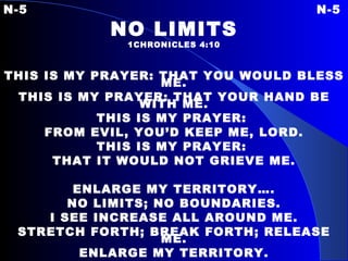 N-5 N-5 NO LIMITS 1CHRONICLES 4:10 THIS IS MY PRAYER: THAT YOU WOULD BLESS ME. THIS IS MY PRAYER: THAT YOUR HAND BE WITH ME. THIS IS MY PRAYER:  FROM EVIL, YOU’D KEEP ME, LORD. THIS IS MY PRAYER:  THAT IT WOULD NOT GRIEVE ME. ENLARGE MY TERRITORY…. NO LIMITS; NO BOUNDARIES. I SEE INCREASE ALL AROUND ME. STRETCH FORTH; BREAK FORTH; RELEASE ME. ENLARGE MY TERRITORY. 