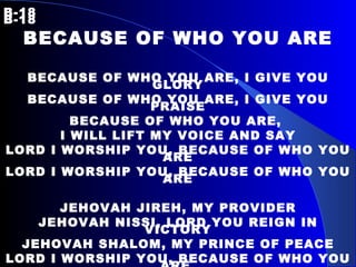 B-18   B-18 BECAUSE OF WHO YOU ARE BECAUSE OF WHO YOU ARE, I GIVE YOU GLORY BECAUSE OF WHO YOU ARE, I GIVE YOU PRAISE BECAUSE OF WHO YOU ARE,  I WILL LIFT MY VOICE AND SAY LORD I WORSHIP YOU, BECAUSE OF WHO YOU ARE LORD I WORSHIP YOU, BECAUSE OF WHO YOU ARE JEHOVAH JIREH, MY PROVIDER JEHOVAH NISSI, LORD YOU REIGN IN VICTORY JEHOVAH SHALOM, MY PRINCE OF PEACE LORD I WORSHIP YOU, BECAUSE OF WHO YOU ARE. 