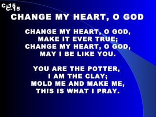 C-15    C-15 CHANGE MY HEART, O GOD  CHANGE MY HEART, O GOD, MAKE IT EVER TRUE; CHANGE MY HEART, O GOD, MAY I BE LIKE YOU. YOU ARE THE POTTER,  I AM THE CLAY; MOLD ME AND MAKE ME, THIS IS WHAT I PRAY. 
