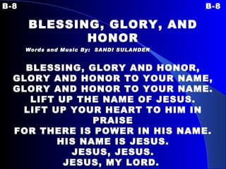 B-8 B-8 BLESSING, GLORY, AND HONOR Words and Music By:  SANDI SULANDER   BLESSING, GLORY AND HONOR, GLORY AND HONOR TO YOUR NAME, GLORY AND HONOR TO YOUR NAME. LIFT UP THE NAME OF JESUS. LIFT UP YOUR HEART TO HIM IN PRAISE FOR THERE IS POWER IN HIS NAME. HIS NAME IS JESUS. JESUS, JESUS. JESUS, MY LORD.   