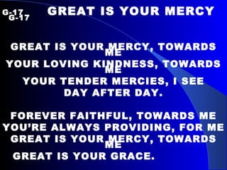 G-17   GREAT IS YOUR MERCY   G-17  GREAT IS YOUR MERCY, TOWARDS ME YOUR LOVING KINDNESS, TOWARDS ME YOUR TENDER MERCIES, I SEE DAY AFTER DAY. FOREVER FAITHFUL, TOWARDS ME YOU’RE ALWAYS PROVIDING, FOR ME GREAT IS YOUR MERCY, TOWARDS ME GREAT IS YOUR GRACE.  