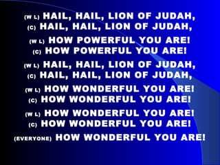 (W L)   HAIL, HAIL, LION OF JUDAH, (C)  HAIL, HAIL, LION OF JUDAH, (W L)  HOW POWERFUL YOU ARE! (C)  HOW POWERFUL YOU ARE! (W L)  HAIL, HAIL, LION OF JUDAH, (C)  HAIL, HAIL, LION OF JUDAH, (W L)  HOW WONDERFUL YOU ARE! (C)  HOW WONDERFUL YOU ARE! (W L)  HOW WONDERFUL YOU ARE! (C)  HOW WONDERFUL YOU ARE! (EVERYONE)  HOW WONDERFUL YOU ARE! 
