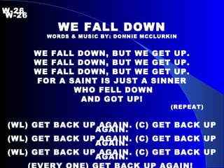 W-26   W-26 WE FALL DOWN WORDS & MUSIC BY: DONNIE MCCLURKIN WE FALL DOWN, BUT WE GET UP. WE FALL DOWN, BUT WE GET UP. WE FALL DOWN, BUT WE GET UP. FOR A SAINT IS JUST A SINNER WHO FELL DOWN AND GOT UP! (REPEAT) (WL) GET BACK UP AGAIN. (C) GET BACK UP AGAIN. (WL) GET BACK UP AGAIN. (C) GET BACK UP AGAIN. (WL) GET BACK UP AGAIN. (C) GET BACK UP AGAIN. (EVERY ONE) GET BACK UP AGAIN!  
