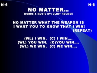 N-6 N-6 NO MATTER… WORDS & MUSIC BY: CLINT HOLMES NO MATTER WHAT THE WEAPON IS I WANT YOU TO KNOW THAT I WIN! (REPEAT) (WL) I WIN,  (C) I WIN…. (WL) YOU WIN,  (C)YOU WIN…. (WL) WE WIN,  (C) WE WIN…. 