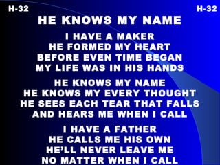 H-32   H-32 HE KNOWS MY NAME I HAVE A MAKER HE FORMED MY HEART BEFORE EVEN TIME BEGAN MY LIFE WAS IN HIS HANDS HE KNOWS MY NAME HE KNOWS MY EVERY THOUGHT HE SEES EACH TEAR THAT FALLS AND HEARS ME WHEN I CALL I HAVE A FATHER HE CALLS ME HIS OWN HE’LL NEVER LEAVE ME NO MATTER WHEN I CALL 