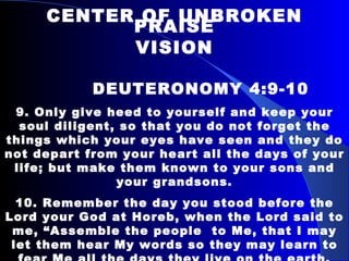 CENTER OF UNBROKEN PRAISE VISION   DEUTERONOMY 4:9-10 9. Only give heed to yourself and keep your soul diligent, so that you do not forget the things which your eyes have seen and they do not depart from your heart all the days of your life; but make them known to your sons and your grandsons. 10. Remember the day you stood before the Lord your God at Horeb, when the Lord said to me, “Assemble the people  to Me, that I may let them hear My words so they may learn to fear Me all the days they live on the earth, and that they may teach their children.” 