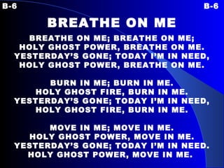 B-6 B-6 BREATHE ON ME BREATHE ON ME; BREATHE ON ME; HOLY GHOST POWER, BREATHE ON ME. YESTERDAY’S GONE; TODAY I’M IN NEED, HOLY GHOST POWER, BREATHE ON ME.   BURN IN ME; BURN IN ME. HOLY GHOST FIRE, BURN IN ME. YESTERDAY’S GONE; TODAY I’M IN NEED, HOLY GHOST FIRE, BURN IN ME.   MOVE IN ME; MOVE IN ME. HOLY GHOST POWER, MOVE IN ME. YESTERDAY’S GONE; TODAY I’M IN NEED. HOLY GHOST POWER, MOVE IN ME.   