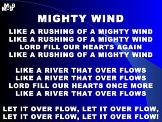 M-9   M-9 MIGHTY WIND LIKE A RUSHING OF A MIGHTY WIND LIKE A RUSHING OF A MIGHTY WIND LORD FILL OUR HEARTS AGAIN LIKE A RUSHING OF A MIGHTY WIND LIKE A RIVER THAT OVER FLOWS LIKE A RIVER THAT OVER FLOWS LORD FILL OUR HEARTS ONCE MORE LIKE A RIVER THAT OVER FLOWS LET IT OVER FLOW, LET IT OVER FLOW, LET IT OVER FLOW, LET IT OVER FLOW! 