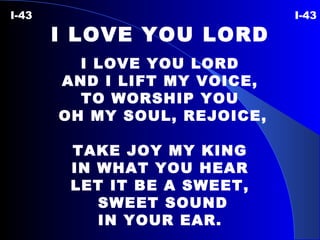 I-43  I-43 I LOVE YOU LORD I LOVE YOU LORD AND I LIFT MY VOICE, TO WORSHIP YOU OH MY SOUL, REJOICE, TAKE JOY MY KING IN WHAT YOU HEAR LET IT BE A SWEET, SWEET SOUND IN YOUR EAR. 