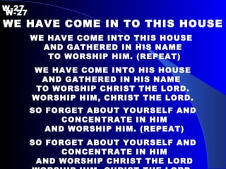 W-27   W-27 WE HAVE COME IN TO THIS HOUSE WE HAVE COME INTO THIS HOUSE  AND GATHERED IN HIS NAME TO WORSHIP HIM. (REPEAT) WE HAVE COME INTO HIS HOUSE AND GATHERED IN HIS NAME  TO WORSHIP CHRIST THE LORD. WORSHIP HIM, CHRIST THE LORD. SO FORGET ABOUT YOURSELF AND CONCENTRATE IN HIM AND WORSHIP HIM. (REPEAT) SO FORGET ABOUT YOURSELF AND CONCENTRATE IN HIM AND WORSHIP CHRIST THE LORD WORSHIP HIM, CHRIST THE LORD. 