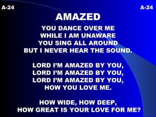 A-24   A-24 AMAZED YOU DANCE OVER ME WHILE I AM UNAWARE YOU SING ALL AROUND BUT I NEVER HEAR THE SOUND. LORD I’M AMAZED BY YOU, LORD I’M AMAZED BY YOU, LORD I’M AMAZED BY YOU, HOW YOU LOVE ME. HOW WIDE, HOW DEEP, HOW GREAT IS YOUR LOVE FOR ME? 